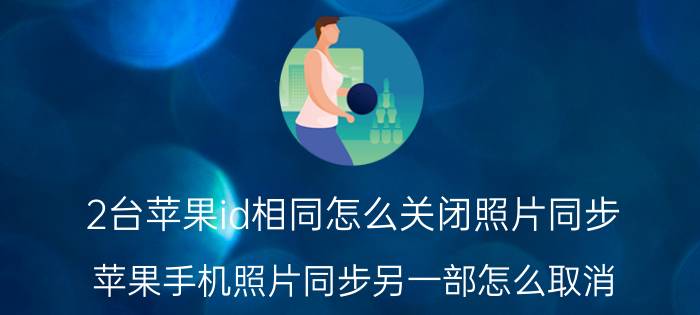 2台苹果id相同怎么关闭照片同步 苹果手机照片同步另一部怎么取消？